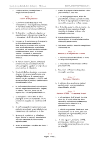Escola Secundária D. Inês de Castro – Alcobaça                                 REGULAMENTO INTERNO 2011

   5.   A reserva de livros para empréstimo é                  11. O aviso de qualquer material em atraso é feito
        obrigatoriamente presencial.                               pessoalmente ou por e-mail.

                    Artigo 12º                                 12. A não devolução de material, dentro dos
              Serviço de Empréstimo                                prazos fixados, implica a suspensão imediata
                                                                   do direito de requisição para empréstimo que
   1.   As primeiras edições de qualquer obra,                     se mantém, enquanto se verificar o atraso.
        edições de luxo e obras esgotadas ou retiradas
        do mercado e edições de valor reconhecido,             13. A destruição, parcial ou total, bem como a não
        apenas podem ser consultadas na biblioteca.                devolução da obra requisitada obriga à
                                                                   reposição de obra igual ou do seu valor
   2.   Os dicionários e enciclopédias só podem ser                atualizado no mercado.
        requisitados para fotocopiar na reprografia, se
        a fotocopiadora da BE não estiver disponível.          14. O serviço de empréstimo obriga ao
                                                                   preenchimento, de forma legível e completa,
   3.   Excetuam-se do preceituado na alínea anterior              das requisições necessárias.
        os dicionários que os grupos e/ou os
        departamentos constituam como fundo de                 15. Nos termos em uso, é permitido o empréstimo
        apoio à realização de testes ou atividades                 interbibliotecário.
        equiparadas, que podem ser requisitados para
        empréstimo interno, no dia ou no turno                                  Artigo 13º
        anterior à sua realização, devendo ser                       Renovação de Empréstimo Externo
        devolvidos imediatamente a seguir à sua
        utilização.                                            1.     A renovação deve ser efetuada até ao último
                                                                      dia do prazo do empréstimo.
   4.   Os manuais escolares, dossiês, publicações
        periódicas e outras obras de consulta não              2.     A renovação do empréstimo deve ser feita
        referidas no ponto 1, podem ser emprestadas                   presencialmente.
        por um período de 3 dias úteis.
                                                              3.      Não podem ser feitas mais do que duas
   5.   O material não livro só pode ser emprestado,                  renovações sucessivas.
        durante o fim-se-semana ou feriados, para
        finalidades lúdicas ou de enriquecimento
                                                                                   Artigo 14º
        pessoal, mas, em caso algum,, o DVD/CD pode                          Serviço de Estatística
        permanecer fora da biblioteca mais do que um
        dia de atividades letivas.                             1. A biblioteca deve, anualmente, elaborar
                                                                  estatísticas com base nos indicadores
   6.   Os professores podem requisitar material não              disponibilizados pela RBE.
        livro por um período de tempo mais alargado,
        no máximo 5 dias úteis, desde que seja                                   Artigo 15º
        especificada a sua utilização na sala de aula.              Aulas na BE-CRE / Presença de Grupos

   7.   As monografias e outras obras de leitura               1.     A sala polivalente da BE só pode funcionar
        prolongada podem ser emprestadas por um                       como sala de ensino, desde que sejam
        período mais alargado, não excedendo os 15                    necessários equipamentos nela existentes
        dias.                                                         e/ou recursos documentais da BE,
                                                                      previamente solicitados.
   8.   Os professores podem requisitar os manuais
        adotados na escola por um período de tempo             2.     A zona de equipamentos informáticos pode
        mais alargado, não excedendo os 30 dias.                      funcionar como sala de ensino, para aulas
                                                                      regulares ou em regime de OPTE, para um
   9.   No termo do empréstimo, os utilizadores                       máximo de 20 alunos.
        devem devolver os materiais requisitados ou
        solicitar a sua renovação, nos termos do               3.      As aulas regulares, bem como as OPTE,
        regimento da BE.                                              previstas para a Biblioteca, devem ser
                                                                      comunicadas com antecedência, nos termos
   10. No ato de devolução, o utilizador tem direito a                do Artigo 11º.
       um comprovativo.




                                                 Página 70 de 77
 