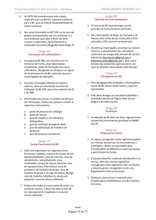 Escola Secundária D. Inês de Castro – Alcobaça                                 REGULAMENTO INTERNO 2011

   4.   As OPTE não previstas para este espaço                                   Artigo 18º
        implicam que o professor substituto telefone                     Horário de Funcionamento
        para a BE, para se inteirar da possibilidade de
        trazer os alunos.                                         1. O horário da BE deve abranger os três
                                                                     períodos de funcionamento da Escola.
   5.   Nas aulas lecionadas na BE/ CRE ou no caso de
        grupos acompanhados por um professor, é a                 2. Nas interrupções de Natal, do Carnaval e da
        esse professor que cabe o dever de fazer                     Páscoa, bem como do dia 15 de julho a 8 de
        cumprir o regimento, particularmente o                       setembro, a BE encontra-se encerrada.
        estipulado nas alíneas f), g), h) e i) do Artigo 4º
                                                                  3. Durante as interrupções, previstas no número
                    Artigo 16º                                       anterior, o atendimento dos utilizadores
             Formação dos utilizadores                               continua a ser assegurado, através do correio
                                                                     eletrónico (be.imprimir@gmail.com e
   1.   A equipa da BE-CRE, em conjunto com os                       biblioteca.esdica@gmail.com ), bem como
        Diretores de Turma, deve desenvolver,                        através das assistentes operacionais e, em
        anualmente, ações de formação dos novos                      caso de absoluta necessidade, pela Direção.
        utilizadores, divulgando os serviços e as regras
        de funcionamento da BE, junto dos alunos e                               Artigo 19º
        encarregados de educação.                                             Divulgação da BE

   2.   Durante a formação referida no número                     1. Para divulgação das atividades, informações e
        anterior, deve ser distribuído um Guia de                    avisos da BE devem existir locais e suportes
        Utilizador da BE-CRE, que inclua excertos do RI              apropriados:
        e do RBE.
                                                                  2. A BE deve divulgar as suas potencialidades e
   3.   A formação dos alunos, no âmbito da literacia                atividades através de Página Web, de um
        da informação, implica que passem a existir os               blogue e de redes sociais.
        seguintes instrumentos:
                                                                                   Artigo 20º
        a.   guião de pesquisa de catálogo;                                        Avaliação
        b.   guião de leitura;
        c.   guia de citações e de referência                     1. A avaliação da BE deve ser feita, regularmente,
             bibliográfica;                                          através dos instrumentos previstos no MABE
        d.   guia de avaliação de páginas Web;                       das BE.
        e.   guia de elaboração de trabalhos de
             pesquisa;                                                            Artigo 21º
        f.   guia de pesquisa na Internet.                                    Disposições finais

                                                                  1. As regras consagradas neste regimento podem
                    Artigo 17º                                       ser revistas sempre que as circunstâncias o
              Zonas Funcionais da BE
                                                                     justifiquem, desde que aprovadas pela
                                                                     Coordenadora da Biblioteca e pela sua equipa
    1. A BE está organizada nas seguintes zonas
                                                                     e pelo Diretor da Escola.
       funcionais: ludoteca, na zona de acesso ao bar,
       depósito/gabinete; zona de convívio, zona de
                                                                  2. O pessoal docente, o pessoal não docente e os
       atendimento, sala polivalente; zona
                                                                     alunos, além das normas específicas
       multimédia; zona(s) de leitura informal; zona
                                                                     consagrados neste regimento, têm os direitos
       de equipamentos informáticos; zona de
                                                                     e deveres gerais consagrados na lei e no
       portáteis e de trabalho de grupo; zona de
                                                                     Regulamento Interno da escola.
       trabalho de grupo e de jogo de Xadrez /Bridge;
       zona de trabalho individual ou de grupos
                                                                  3. Qualquer caso omisso é resolvido pela
       pequenos; zona de leitura individual.
                                                                     Coordenadora da Biblioteca, ouvido o Diretor
                                                                     da Escola.
    2. Embora em todas as zonas tenha de existir um
       ambiente sereno, o dever de silêncio tem de
       ser rigorosamente respeitado na zona de
       leitura individual.




                                                    Página 71 de 77
 