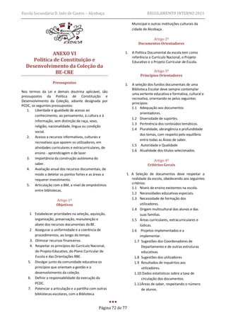Escola Secundária D. Inês de Castro – Alcobaça                                REGULAMENTO INTERNO 2011

                                                                    Municipal e outras instituições culturais da
                                                                    cidade de Alcobaça.

                                                                               Artigo 2º
                                                                        Documentos Orientadores

             ANEXO VI                                          1.   A Política Documental da escola tem como
                                                                    referência o Currículo Nacional, o Projeto
     Política de Constituição e                                     Educativo e o Projeto Curricular de Escola.
  Desenvolvimento da Coleção da
               BE-CRE                                                            Artigo 3º
                                                                         Princípios Orientadores
                    Pressupostos                               1.   A seleção dos fundos documentais de uma
                                                                    Biblioteca Escolar deve sempre contemplar
Nos termos da Lei e demais doutrina aplicável, são
                                                                    uma vertente educativa e formativa, cultural e
pressupostos da Política de Constituição e
                                                                    recreativa, orientando-se pelos seguintes
Desenvolvimento da Coleção, adiante designada por
                                                                    princípios:
PCDC, os seguintes pressupostos:
                                                                    1.1 Adequação aos documentos
   1. Liberdade e igualdade de acesso ao
                                                                          orientadores.
        conhecimento, ao pensamento, à cultura e à
                                                                    1.2 Diversidade de suportes.
        informação, sem distinção de raça, sexo,
                                                                    1.3 Pertinência dos conteúdos temáticos.
        religião, nacionalidade, língua ou condição
                                                                    1.4 Pluralidade, abrangência e profundidade
        social.
                                                                          dos temas, com respeito pelo equilíbrio
   2. Acesso a recursos informativos, culturais e
                                                                          entre todas as Áreas de saber.
        recreativos que apoiem os utilizadores, em
                                                                    1.5 Autoridade e Qualidade
        atividades curriculares e extracurriculares, de
                                                                    1.6 Atualidade dos títulos selecionados.
        ensino - aprendizagem e de lazer.
   3. Importância da construção autónoma do
                                                                                  Artigo 4º
        saber.                                                                Critérios Gerais
   4. Avaliação anual dos recursos documentais, de
        modo a detetar os pontos fortes e as áreas a           1. A Seleção de documentos deve respeitar a
        requerer investimento.                                    realidade da escola, obedecendo aos seguintes
   5. Articulação com a BM, a nível de empréstimos                critérios:
                                                                  1.1 Níveis de ensino existentes na escola.
        entre bibliotecas.
                                                                  1.2 Necessidades educativas especiais.
                      Artigo 1º                                   1.3 Necessidade de formação dos
                      Objetivos                                         utilizadores.
                                                                  1.4 Origem multicultural dos alunos e das
     1 Estabelecer prioridades na seleção, aquisição,                   suas famílias.
        organização, preservação, manutenção e                    1.5 Áreas curriculares, extracurriculares e
        abate dos recursos documentais da BE.                           lúdicas.
     2 Assegurar a uniformidade e a coerência de                  1.6 Projetos implementados e a
        procedimentos, ao longo do tempo.                               implementar.
     3. Otimizar recursos financeiros.                              1.7 Sugestões dos Coordenadores de
     4. Respeitar os princípios do Currículo Nacional,                   Departamento e de outras estruturas
        do Projeto Educativo, do Plano Curricular de                     educativas.
        Escola e das Orientações RBE.                               1.8 Sugestões dos utilizadores
    5. Divulgar junto da comunidade educativa os                    1.9 Resultados de inquéritos aos
        princípios que orientam a gestão e o                             utilizadores.
        desenvolvimento da coleção.                                 1.10 Dados estatísticos sobre a taxa de
    6. Definir a responsabilidade da execução da                         circulação dos documentos.
        PCDC.                                                       1.11Áreas de saber, respeitando o número
    7. Potenciar a articulação e a partilha com outras                   de alunos.
        bibliotecas escolares, com a Biblioteca


                                                 Página 72 de 77
 