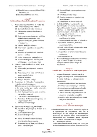 Escola Secundária D. Inês de Castro – Alcobaça                                  REGULAMENTO INTERNO 2011

         1.12 Equilíbrio entre o material livro (75%) e            4.6 Compatibilidade com os equipamentos
             não livro (25%).                                           existentes.
         1.13 Ratio de 10 títulos por aluno.                       4.7 Relação qualidade/ preço.
                                                                   4.8 Duração adequada ou adaptável aos
                     Artigo 5º                                          tempos letivos.
 Critérios Específicos de Seleção de Documento                     4.9 Credibilidade do editor/ produtor.
                                                                5. Na BE da ESDICA os recursos on-line são
  1.    Pelo que diz respeito a Obras de Ficção, são
                                                                   disponibilizados livremente, não existindo
        tidos em conta os seguintes critérios
                                                                   Páginas bloqueadas. Todavia, os Favoritos da
        1.1 Qualidade do texto e das ilustrações.
                                                                   Biblioteca e os materiais divulgados como
        1.2 Clássicos da Literatura portuguesa e                   recomendáveis são selecionados de acordo
            universal.                                             com os seguintes critérios:
        1.3 Autores contemporâneos, com privilégio                 5.1. Autoridade, correção científica e
            para a literatura portuguesa e de                           qualidade do conteúdo.
            expressão portuguesa, particularmente                  5.2. Atualidade e periodicidade da atualização.
            novos autores.                                         5.3. Finalidade informativa, formativa,
        1.4 Prémios Nobel da Literatura.                                educativa ou lúdica.
        1.5 Autores com capacidade de captar “não                  5.4. Rigor, imparcialidade e independência da
            leitores”.                                                  informação veiculada.
        1.6 Autores e títulos adequados a leitores                 5.5. Capacidade de fomentar aprendizagens
            jovens e a adultos.                                         autónomas.
                                                                   5.6. Estabilidade da URL.
        1.7 Títulos em espanhol, inglês e francês.
                                                                6. A Aquisição de jogos tradicionais, em formato
        1.8 Diversidade de géneros literários, com
                                                                   papel ou similar deve ter em conta os
          privilégio para o narrativo e o lírico.                  princípios definidos para a seleção de
   2. Quanto a Obras de Não Ficção, deve – se ter                  documentos.
      em conta:
      2.1 Informação cientificamente correta e                                  Artigo 6º
           atual.                                            Critérios para a Aceitação de Ofertas/ Doações
      2.2 Relevância para as Áreas curriculares e
           para a Área de Projeto.                              1.    A Equipa da biblioteca estimula ofertas e
      2.3 Potencial utilização.                                       doações que enriqueçam o fundo documental
      2.4 Relação relevância / preço.                                 da escola, desde que se satisfaçam certos
   3. A assinatura de Publicações Periódicas deve                     pressupostos:
      respeitar os seguintes aspetos:                                 1.1. Necessidade e interesse dos utilizadores.
      3.1 Existência de um jornal semanário nacional                  1.2. Colmatar lacunas da coleção existente.
      e de uma revista, que analise diferentes                        1.3. Estado de conservação e de atualização
      perspetivas da atualidade.                                           dos documentos oferecidos/doados
      3.2 Dois títulos da imprensa local: concelhos                   1.4. Não se tratar de Coleções especiais que
            de Alcobaça e Nazaré.                                          devam ser canalizadas para a BM.
      3.3 Um título da imprensa regional.                             1.5. Respeito pelos princípios definidos para a
      3.4 Assinatura de Revistas consagradas, não                          seleção de documentos.
            disponíveis on - line.
      3.5 Relação qualidade/ preço.
                                                                                   Artigo 7º
                                                                     Critérios para o Desbaste da Coleção
   4.   Documentos Áudio / Vídeo / Multimédia
        4.1. Qualidade da gravação / do som e da            1. Uma BE não tem como missão essencial o arquivo e
              imagem
                                                                a conservação de documentos, mas sim a
        4.2. Qualidade da informação.                           manutenção de um serviço de documentação
        4.3. Diversidade de géneros.
                                                                atualizado que responda direta e eficazmente às
                                                                necessidades dos utilizadores. Assim, impõe-se
        4.4 Títulos de referência da música e do
                                                                definir critérios para o desbaste da coleção.
            cinema nacional e estrangeiro.                      1.1. Desbaste para Arquivo
        4.5 Relevância para as Áreas curriculares e             * Documentos não atraentes, que já não satisfaçam
            para a Área de Projeto.                             as necessidades dos utilizadores, desatualizados ou


                                                  Página 73 de 77
 