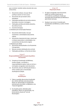 Escola Secundária D. Inês de Castro – Alcobaça                               REGULAMENTO INTERNO 2011

  que se tenham mantido inativos durante dois anos                              Artigo 10º
  consecutivos.                                                             Disposições finais

      Documentos valiosos, mas que não se                     1.   As regras consagradas neste documento
       justifique estarem em livre acesso.                          podem ser revistas sempre que as
                                                                    circunstâncias o justifiquem, desde que
    Documentos de que existam vários
                                                                    aprovadas pela Coordenadora da Biblioteca e
       exemplares.                                                  pelo Diretor da Escola.
    Publicações periódicas do ano letivo anterior,
       destinadas a recortes e montagens.                      2.   Qualquer caso omisso é resolvido pela
    Publicações periódicas de âmbito educativo,                    Coordenadora da Biblioteca, ouvido o Diretor
       dos últimos 4 anos.                                          da Escola.
    Economia de Espaço.
  1.2 Desbaste para Conservação/ Restauro

      Documentos deteriorados, mas que
       mantenham a atratividade do documento
       original.
    Documentos impossíveis de repor, mesmo que
       o restauro possa alterar a atratividade e /ou
       características do documento original.
  1.3 Desbaste para Abate
    Documentos desatualizados e /ou fisicamente
       irrecuperáveis.
    Manuais escolares desfasados dos curricula.
    Publicações periódicas, no final do ano letivo.

                  Artigo 8º
  Responsabilidade pela execução da política
                documental

   1.   Compete ao Coordenador da Biblioteca,
        ouvida a Equipa , e ao Diretor a
        responsabilidade de aplicar todas as normas e
        orientações consagradas neste documento.
   2.   Anualmente, deve ser definida pelo Diretor a
        verba a atribuir para a manutenção/
        atualização da Coleção.

                     Artigo 9º
                   Reclamações

    1. Todas as questões decorrentes da aplicação
       dos critérios definidos neste documento
       devem ser apresentadas ao Coordenador,
       existindo para esse efeito, na Biblioteca, uma
       “Caixa de Sugestões”.

    2. As situações graves, detetadas pelos
       utilizadores, devem ser apresentadas, nos
       termos da lei, através do “Livro de
       Reclamações”.




                                                 Página 74 de 77
 