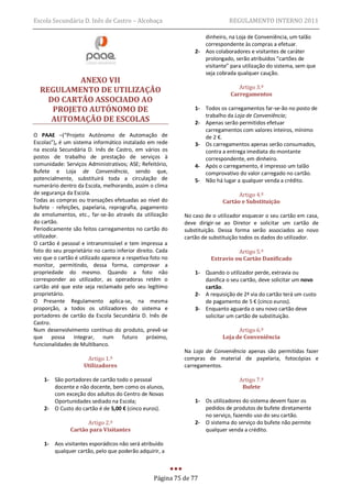 Escola Secundária D. Inês de Castro – Alcobaça                                REGULAMENTO INTERNO 2011

                                                                   dinheiro, na Loja de Conveniência, um talão
                                                                   correspondente às compras a efetuar.
                                                                2- Aos colaboradores e visitantes de caráter
                                                                   prolongado, serão atribuídos “cartões de
                                                                   visitante” para utilização do sistema, sem que
                                                                   seja cobrada qualquer caução.
           ANEXO VII
                                                                                 Artigo 3.º
  REGULAMENTO DE UTILIZAÇÃO                                                   Carregamentos
    DO CARTÃO ASSOCIADO AO
     PROJETO AUTÓNOMO DE                                        1- Todos os carregamentos far-se-ão no posto de
                                                                   trabalho da Loja de Conveniência;
     AUTOMAÇÃO DE ESCOLAS                                       2- Apenas serão permitidos efetuar
                                                                   carregamentos com valores inteiros, mínimo
O PAAE –(“Projeto Autónomo de Automação de                         de 2 €.
Escolas”), é um sistema informático instalado em rede           3- Os carregamentos apenas serão consumados,
na escola Secundária D. Inês de Castro, em vários os               contra a entrega imediata do montante
postos de trabalho de prestação de serviços à                      correspondente, em dinheiro.
comunidade: Serviços Administrativos; ASE; Refeitório,          4- Após o carregamento, é impresso um talão
Bufete e Loja de Conveniência, sendo que,                          comprovativo do valor carregado no cartão.
potencialmente, substituirá toda a circulação de                5- Não há lugar a qualquer venda a crédito.
numerário dentro da Escola, melhorando, assim o clima
de segurança da Escola.                                                          Artigo 4.º
Todas as compras ou transações efetuadas ao nível do                       Cartão e Substituição
bufete - refeições, papelaria, reprografia, pagamento
de emolumentos, etc., far-se-ão através da utilização       No caso de o utilizador esquecer o seu cartão em casa,
do cartão.                                                  deve dirigir-se ao Diretor e solicitar um cartão de
Periodicamente são feitos carregamentos no cartão do        substituição. Dessa forma serão associados ao novo
utilizador.                                                 cartão de substituição todos os dados do utilizador.
O cartão é pessoal e intransmissível e tem impressa a
foto do seu proprietário no canto inferior direito. Cada                        Artigo 5.º
vez que o cartão é utilizado aparece a respetiva foto no              Extravio ou Cartão Danificado
monitor, permitindo, dessa forma, comprovar a
propriedade do mesmo. Quando a foto não                         1- Quando o utilizador perde, extravia ou
corresponder ao utilizador, as operadoras retêm o                  danifica o seu cartão, deve solicitar um novo
cartão até que este seja reclamado pelo seu legítimo               cartão.
proprietário.                                                   2- A requisição de 2ª via do cartão terá um custo
O Presente Regulamento aplica-se, na mesma                         de pagamento de 5 € (cinco euros).
proporção, a todos os utilizadores do sistema e                 3- Enquanto aguarda o seu novo cartão deve
portadores de cartão da Escola Secundária D. Inês de               solicitar um cartão de substituição.
Castro.
Num desenvolvimento contínuo do produto, prevê-se                                Artigo 6.º
que possa integrar, num futuro próximo,                                    Loja de Conveniência
funcionalidades de Multibanco.
                                                            Na Loja de Conveniência apenas são permitidas fazer
                      Artigo 1.º                            compras de material de papelaria, fotocópias e
                     Utilizadores                           carregamentos.

    1- São portadores de cartão todo o pessoal                                    Artigo 7.º
       docente e não docente, bem como os alunos,                                  Bufete
       com exceção dos adultos do Centro de Novas
       Oportunidades sediado na Escola;                         1- Os utilizadores do sistema devem fazer os
    2- O Custo do cartão é de 5,00 € (cinco euros).                pedidos de produtos de bufete diretamente
                                                                   no serviço, fazendo uso do seu cartão.
                     Artigo 2.º                                 2- O sistema do serviço do bufete não permite
               Cartão para Visitantes                              qualquer venda a crédito.

    1- Aos visitantes esporádicos não será atribuído
       qualquer cartão, pelo que poderão adquirir, a



                                                  Página 75 de 77
 