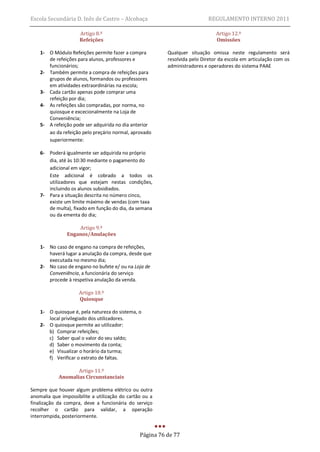 Escola Secundária D. Inês de Castro – Alcobaça                              REGULAMENTO INTERNO 2011

                     Artigo 8.º                                                Artigo 12.º
                     Refeições                                                 Omissões

    1- O Módulo Refeições permite fazer a compra          Qualquer situação omissa neste regulamento será
       de refeições para alunos, professores e            resolvida pelo Diretor da escola em articulação com os
       funcionários;                                      administradores e operadores do sistema PAAE
    2- Também permite a compra de refeições para
       grupos de alunos, formandos ou professores
       em atividades extraordinárias na escola;
    3- Cada cartão apenas pode comprar uma
       refeição por dia;
    4- As refeições são compradas, por norma, no
       quiosque e excecionalmente na Loja de
       Conveniência;
    5- A refeição pode ser adquirida no dia anterior
       ao da refeição pelo preçário normal, aprovado
       superiormente:

    6- Poderá igualmente ser adquirida no próprio
       dia, até às 10:30 mediante o pagamento do
       adicional em vigor;
       Este adicional é cobrado a todos os
       utilizadores que estejam nestas condições,
       incluindo os alunos subsidiados.
    7- Para a situação descrita no número cinco,
       existe um limite máximo de vendas (com taxa
       de multa), fixado em função do dia, da semana
       ou da ementa do dia;

                    Artigo 9.º
                Enganos/Anulações

    1- No caso de engano na compra de refeições,
       haverá lugar a anulação da compra, desde que
       executada no mesmo dia;
    2- No caso de engano no bufete e/ ou na Loja de
       Conveniência, a funcionária do serviço
       procede à respetiva anulação da venda.

                     Artigo 10.º
                     Quiosque

    1- O quiosque é, pela natureza do sistema, o
       local privilegiado dos utilizadores.
    2- O quiosque permite ao utilizador:
       b) Comprar refeições;
       c) Saber qual o valor do seu saldo;
       d) Saber o movimento da conta;
       e) Visualizar o horário da turma;
       f) Verificar o extrato de faltas.

                   Artigo 11.º
            Anomalias Circunstanciais

Sempre que houver algum problema elétrico ou outra
anomalia que impossibilite a utilização do cartão ou a
finalização da compra, deve a funcionária do serviço
recolher o cartão para validar, a operação
interrompida, posteriormente.


                                                Página 76 de 77
 