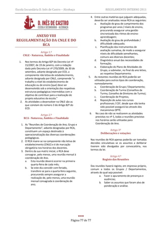 Escola Secundária D. Inês de Castro – Alcobaça                              REGULAMENTO INTERNO 2011

                                                               4. Entre outras matérias que julguem adequadas,
                                                                  deverão ser analisadas nesse RCA as seguintes:
                                                                  a. Avaliação do grau de cumprimento dos
                                                                        programas por anos / níveis de ensino,
                                                                        procurando assegurar uma gestão
                                                                        sincronizada dos ritmos de ensino-
        ANEXO VIII                                                      aprendizagem;
REGULAMENTAÇÃO DA CNLE E DO                                       b. Avaliação do grau de profundidade /
           RCA                                                          dificuldade adequado;
                                                                   c. Planificação dos instrumentos de
                                                                        avaliação sumativa, de modo a assegurar
                     Artigo 1.º
                                                                        níveis de dificuldade semelhantes,
        CNLE - Natureza, Âmbito e Finalidade
                                                                        comuns aos diversos docentes;
                                                                  d. Diagnóstico anual das necessidades de
   1. Nos termos do Artigo 82º do Decreto-Lei nº
                                                                        formação;
      15/2007, de 19 de janeiro, com a redação
                                                                  e. Elaboração do Plano de Atividades do
      dada pelo Decreto-Lei nº 270/2009, de 30 de
                                                                        Grupo, a submeter, no final do ano letivo,
      setembro, adiante designado por ECD, a
                                                                        ao respetivo Departamento.
      componente não letiva de estabelecimento,
                                                             5. As restantes reuniões de RCA poderão ser
      adiante designada por CNLE, compreende “o
                                                                  utilizadas para outros tipos de coordenação,
      trabalho a nível do estabelecimento de
                                                                  nomeadamente:
      educação ou de ensino [que] deve ser
                                                                  a. Coordenação de Grupo / Departamento;
      desenvolvido sob a orientação das respetivas
                                                                  b. Coordenação de Turma (Conselhos de
      estruturas pedagógicas intermédias com o
                                                                        Turma, Conselho de Diretores de Turma);
      objetivo de contribuir para a realização do
                                                                  c. Coordenação de Projetos;
      projeto educativo da escola.”
                                                                  d. Reposição de aulas nos cursos
   2. As atividades a desenvolver na CNLE são as
                                                                        profissionais / CEF, desde que não tenha
      que constam do número 3 do Artigo 82º do
                                                                        sido possível assegurá-las através dos
      ECD.
                                                                        mecanismos OPTE.
                                                              6. No caso de não se realizarem as atividades
                     Artigo 2.º
                                                                   previstas no nº 5, todas a reuniões previstas
        RCA - Natureza, Âmbito e Finalidade
                                                                   nos horários serão utilizadas para
    1. As “Reuniões de Coordenação de Ano, Grupo e                 Coordenação de Ano.
       Departamento”, adiante designadas por RCA,
       constituem um espaço destinado à                                        Artigo 3º
                                                                        Deliberações e votações
       operacionalização das diversas coordenações
       pedagógicas.
                                                              Nas reuniões de RCA apenas poderão ser tomadas
    2. O RCA insere-se na componente não letiva de
                                                              decisões vinculativas se os assuntos a deliberar
       estabelecimento (CNLE) e é de marcação
                                                              tiverem sido divulgados por convocatória, nos
       obrigatória nos horários dos docentes.
                                                              termos da lei.
    3. Dentro da sua matriz inicial, o RCA deve
       consagrar, pelo menos, uma reunião mensal à
                                                                               Artigo 4.º
       coordenação de Ano.
                                                                         Registo das Reuniões
       a. Esta reunião deverá ocorrer na primeira
            quarta-feira de cada mês;
                                                              Das reuniões haverá registo, em impresso próprio,
       b. Se este dia coincidir com feriado,
                                                              comum a todos os Grupos / Departamentos,
            transfere-se para a quarta-feira seguinte,
                                                              através do qual seja possível:
            procurando sempre assegurar a
                                                                      a. Fazer o apuramento de presenças e
            realização de, pelo menos, uma reunião
                                                                          ausências;
            mensal consagrada à coordenação de                        b. Saber os assuntos que foram alvo de
            ano;
                                                                          ponderação e análise.




                                                Página 77 de 77
 