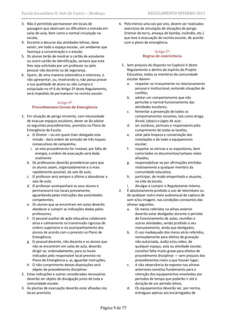 Escola Secundária D. Inês de Castro – Alcobaça                               REGULAMENTO INTERNO 2011

3. Não é permitido permanecer em locais de                 4. Pelo menos uma vez por ano, devem ser realizados
   passagem que obstruam ou dificultem a entrada em           exercícios de simulação de situações de perigo
   salas de aula, bem como a normal circulação na             (tremor de terra, ameaça de bomba, incêndio, etc.)
   escola;                                                    que leve à evacuação do recinto escolar, de acordo
4. Durante o decurso das atividades letivas, deve             com o plano de emergência.
   existir, em todo o espaço escolar, um ambiente que
   favoreça a concentração e o estudo.                                          Artigo 5º
5. Os alunos terão de mostrar o cartão de estudante                       Regras de convivência
   ou outro cartão de identificação, sempre que esta
   lhes seja solicitada por um professor ou pelo             1. Sem prejuízo do disposto no Capítulo V deste
   pessoal não docente ou de segurança.                         Regulamento e dentro do espírito do Projeto
6. Quem, de uma maneira sistemática e ostensiva, o              Educativo, todos os membros da comunidade
   não apresentar, ou, mostrando-o, não possa provar            escolar devem:
   a sua qualidade de aluno ou não cumpra o                     a. respeitar-se mutuamente no relacionamento
   estipulado no nº 6 do Artigo 2º deste Regulamento,                pessoal e institucional, evitando situações de
   será impedido de permanecer no recinto escolar.                   conflito;
                                                                b. adotar um comportamento que não
                  Artigo 4º                                          perturbe o normal funcionamento das
      Procedimentos Gerais de Emergência                             atividades escolares;
                                                                c. fomentar a prevenção de todos os
1. Em situação de perigo iminente, com necessidade                   comportamentos viciantes, tais como droga,
   de evacuar espaços escolares, dever-se-ão adotar                  álcool, tabaco e jogos de azar;
   os seguintes procedimentos, previstos no Plano de            d. ser assíduos, pontuais e responsáveis pelo
   Emergência da Escola:                                             cumprimento de todas as tarefas;
   a. O Diretor – ou em quem tiver delegado esta                e. zelar pela limpeza e conservação das
       missão - dará ordem de emissão de três toques                 instalações e de todo o equipamento
       consecutivos de campainha;                                    escolar;
     i. se este procedimento for inviável, por falta de         f.   respeitar as vitrinas e os expositores, bem
         energia, a ordem de evacuação será dada                     como todos os documentos/cartazes neles
         oralmente                                                   afixados;
   b. Os professores deverão providenciar para que              g. responsabilizar-se por afirmações emitidas
       os alunos saiam, organizadamente e o mais                     relativamente a qualquer membro da
       rapidamente possível, da sala de aula;                        comunidade educativa;
   c. O professor será sempre o último a abandonar a            h. participar, de modo empenhado e atuante,
       sala de aula;                                                 na vida da escola;
   d. O professor acompanhará os seus alunos e                  i.   divulgar e cumprir o Regulamento Interno.
       permanecerá nos locais previamente,                 2. É absolutamente proibido o uso de telemóveis ou
       aguardando pelas instruções das autoridades              de qualquer outro meio audiovisual de captura de
       competentes;                                             som e/ou imagem, nas condições constantes das
   e. Os alunos que se encontram em aulas deverão               alíneas seguintes.
       obedecer e cumprir as indicações dadas pelos             a. Os meios referidos na alínea anterior
       professores;                                                  deverão estar desligados durante o período
   f. O pessoal auxiliar de ação educativa colaborará                de funcionamento de aulas, reuniões e
       ativa e calmamente na transmissão rigorosa de                 outras atividades, sendo proibido o seu
       ordens superiores e no acompanhamento dos                     manuseamento, ainda que desligados;
       alunos de acordo com o previsto no Plano de              b. O uso inadequado dos meios atrás referidos,
       Emergência;                                                   nomeadamente para efeitos de gravação
   g. O pessoal docente, não docente e os alunos que                 não autorizada, áudio e/ou vídeo, de
       não se encontrem em salas de aula, deverão                    qualquer espaço, aula ou atividade escolar,
       dirigir-se, ordenadamente, para os locais                     constitui falta muito grave para efeitos de
       indicados pelo responsável local previsto no                  procedimento disciplinar — sem prejuízo dos
       Plano de Emergência e, aí, aguardar instruções;               procedimentos cíveis a que houver lugar;
   h. O não cumprimento destas disposições será                 c. A não observância do exposto nas alíneas
       objeto de procedimento disciplinar.                           anteriores constitui fundamento para a
2. Estas indicações e outras consideradas necessárias                retenção dos equipamentos envolvidos por
   deverão ser objeto de divulgação junto de toda a                  períodos de tempo que poderão ir até à
   comunidade escolar.                                               duração de um período letivo;
3. As plantas de evacuação deverão estar afixadas nos           d. Os equipamentos deverão ser, por norma,
   locais previstos.                                                 entregues apenas aos encarregados de


                                                  Página 9 de 77
 