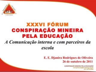 XXXVI FÓRUM CONSPIRAÇÃO MINEIRA PELA EDUCAÇÃO A Comunicação interna e com parceiros da escola E. E. Djanira Rodrigues de Oliveira 26 de outubro de 2011 