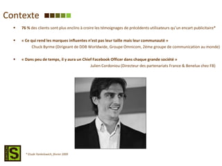 Contexte 76 %  des clients sont plus enclins à croire les témoignages de précédents utilisateurs qu’un encart publicitaire* « Ce qui rend les marques influentes n’est pas leur taille mais leur communauté » Chuck Byrme (Dirigeant de DDB Worldwide, Groupe Omnicom, 2ème groupe de communication au monde) « Dans peu de temps, il y aura un Chief Facebook Officer dans chaque grande société »   Julien Cordoniou (Directeur des partenariats France & Benelux chez FB) * Etude Yankelowich, février 2009 