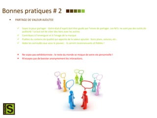 Bonnes pratiques # 2 PARTAGE DE VALEUR AJOUTEE Soyez là pour partager : Votre état d’esprit doit être guidé par l’envie de partager. Les M.S. ne sont pas des outils de publicité ! Le but est de créer des liens avec les autres. Contribuez à l’envergure et à l’image de la marque Publiez du contenu de qualité qui apporte de la valeur ajoutée : bons plans, astuces, etc.. Aidez les autresdès que vous le pouvez :  ils seront reconnaissants et fidèles ! Ne soyez pas exhibitionniste : le reste du monde se moque de votre vie personnelle ! N’essayez pas de booster anonymement les interactions. 