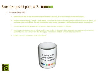 Bonnes pratiques # 3 PERSONNALISATION Définissez une voix et une personne représentative de la marque, de sa mission et de ses caractéristiques. Personnaliser votre blog / compte / page dédiée :  lorsqu’on découvre un nouveau profil, la personnalisation de celui-ci, sa mini biographie et son avatar sont des informations importantes. Elles aident à décider les autres à vous suivre ou non. Les clients veulent interagir avec des personnes : soyez humain, consistant et efficace. Remerciez ceux qui vous aident  et vous suivent : que ce soit en répondant à vos questions, en retweetant ou encore en parlant de vous. Vos suiveurs font des efforts pour vous aider. Il est donc  important de les remercier. Sachez à qui vous parlez et ce qu’ils recherchent. 