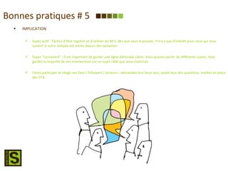 Bonnes pratiques # 5 IMPLICATION Soyez actif : Tâchez d’être régulier et d’utiliser les M.S. dès que vous le pouvez. Il n’y a pas d’intérêt pour ceux qui vous suivent si votre compte est inerte depuis des semaines. Soyez “concentré” : Il est important de garder une ligne éditoriale claire. Vous pouvez parler de différents sujets, mais gardez la majorité de vos intervention sur un sujet ciblé que vous maitrisez. Faites participer et réagir vos fans / followers / lecteurs : demandez leur leurs avis, posez leur des questions, mettez en place des CTA. 