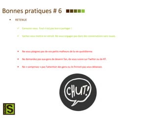 Bonnes pratiques # 6 RETENUE Censurez-vous. Tout n’est pas bon à partager ! Sachez-vous mettre en retrait. Ne vous engagez pas dans des conversations sans issues. Ne vous plaignez pas de vos petits malheurs de la vie quotidienne. Ne demandez pas aux gens de devenir fan, de vous suivre sur Twitter ou de RT. Ne « vampirisez » pas l’attention des gens ou ils finiront pas vous délaissez. 