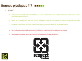 Bonnes pratiques # 7 RESPECT Connaissez et évoluez dans les limites définies, ce qui vous protège vous, votre entreprise, ainsi que les personnes avec qui vous espérez-vous connecter. Restez sur le message, sur le sujet et la route en phase avec l’impact de votre rôle dans le business auquel vous contribuez. Demandez l’autorisation des clients et partenaires avant de mettre en avant des témoignages clients Ne crachez pas sur les compétiteurs, mettez en évidence les points de différenciation et les valeurs. Tout ce que vous publiez pourra se retourner contre vous. Internet a de la mémoire. 