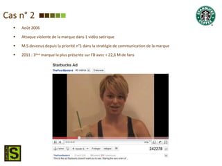 Cas n° 2 Août 2006 Attaque violente de la marque dans 1 vidéo satirique M.S.devenus depuis la priorité n°1 dans la stratégie de communication de la marque 2011 : 3 ème  marque la plus présente sur FB avec + 22,6 M de fans 