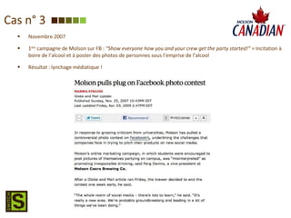 Cas n° 3 Novembre 2007 1 ère  campagne de Molson sur FB :   “Show everyone how you and your crew get the party started!” =  Incitation à boire de l’alcool et à poster des photos de personnes sous l’emprise de l’alcool  Résultat : lynchage médiatique ! 