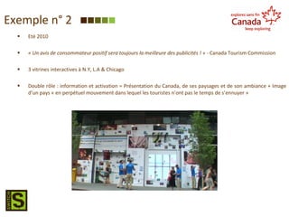 Eté 2010 « Un avis de consommateur positif sera toujours la meilleure des publicités ! »  - Canada Tourism Commission 3 vitrines interactives à N.Y, L.A & Chicago Double rôle : information et activation = Présentation du Canada, de ses paysages et de son ambiance + Image d’un pays « en perpétuel mouvement dans lequel les touristes n’ont pas le temps de s’ennuyer » Exemple n° 2 