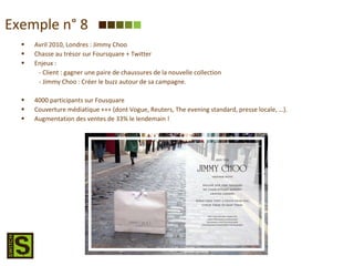 Avril 2010, Londres : Jimmy Choo Chasse au trésor sur Foursquare + Twitter Enjeux : - Client : gagner une paire de chaussures de la nouvelle collection - Jimmy Choo : Créer le buzz autour de sa campagne. 4000 participants sur Fousquare Couverture médiatique +++ (dont Vogue, Reuters, The evening standard, presse locale, …). Augmentation des ventes de 33% le lendemain ! Exemple n° 8 