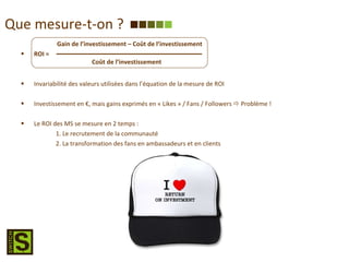 Que mesure-t-on ? ROI = Invariabilité des valeurs utilisées dans l’équation de la mesure de ROI Investissement en €, mais gains exprimés en « Likes » / Fans / Followers    Problème ! Le ROI des MS se mesure en 2 temps :  1. Le recrutement de la communauté 2. La transformation des fans en ambassadeurs et en clients Gain de l’investissement – Coût de l’investissement Coût de l’investissement 