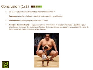 Conclusion (1/2) Les M.S. s’ajoutent aux autres médias, mais fonctionnement ≠ Avantages :  peu cher + ludique + réactivité en temps réel + amplification Inconvénients :  chronophage + pas de droit à l’erreur Problème de « l’infobésité   » :  Enjeux sur le tri de l’information    Création d’outils de «  Curation  » pour sélectionner et archiver des contenus en fonction de leur pertinence par rapport à un sujet donné = sorte de filtre (Pearltrees, Paper.li, Scoop it, Wikio, Faveous ) 