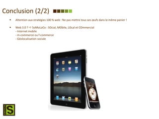 Conclusion (2/2) Attention aux stratégies 100 % web : Ne pas mettre tous ses œufs dans le même panier ! Web 3.0 ?    SoMoLoCo : SOcial, MObile, LOcal et COmmercial - Internet mobile - m-commerce ou f-commerce - Géolocalisation sociale 