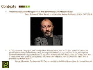 Contexte « Les marques deviennent des personnes et les personnes deviennent des marques » Pierre Bellanger (PDG de Skyrock et fondateur de Skyblog, Conférence ErNeSt, 29/05/2010) «  Sans passeport, sans papier, on n’existe pas hors de son quartier, hors de son pays. Donc il faut avoir une pièce d’identité. Sans une bonne réputation, il n’y a pas de confiance, il n’y a pas d’assurance, il n’y a pas de partenaire et donc il n’y a pas de business. La réputation numérique c’est la même chose que la réputation dans la vie courante, mais qui reste, car tout ce qui est publié sur le web reste alors qu’un mauvais article dans la presse est rapidement oublié. » Bertrand Dessauge (Fondateur de KDK Partners, spécialiste de l’identité numérique des hauts dirigeants) 
