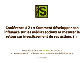 Cycle de conférences  SWiTCH  2010 – 2011 « La communication et les nouveaux mécanismes de l’influence » 27 octobre 2011 Conférence # 2 : « Comment développer son influence sur les médias sociaux et mesurer le retour sur investissement de ses actions ? »  