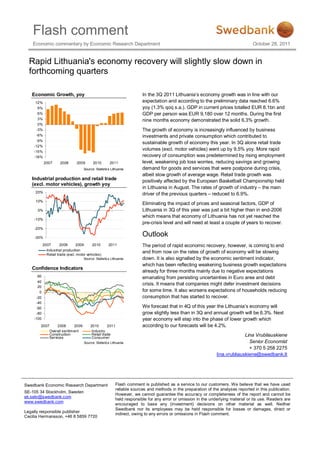 Flash comment
    Economic commentary by Economic Research Department                                                                             October 28, 2011


  Rapid Lithuania's economy recovery will slightly slow down in
  forthcoming quarters

   Economic Growth, yoy                                                  In the 3Q 2011 Lithuania’s economy growth was in line with our
     12%                                                                 expectation and according to the preliminary data reached 6.6%
      9%                                                                 yoy (1.3% qoq s.a.). GDP in current prices totalled EUR 8.1bn and
      6%                                                                 GDP per person was EUR 9,180 over 12 months. During the first
      3%                                                                 nine months economy demonstrated the solid 6.3% growth.
      0%
     -3%                                                                 The growth of economy is increasingly influenced by business
     -6%                                                                 investments and private consumption which contributed to
     -9%
                                                                         sustainable growth of economy this year. In 3Q alone retail trade
    -12%
    -15%
                                                                         volumes (excl. motor vehicles) went up by 9.5% yoy. More rapid
    -18%                                                                 recovery of consumption was predetermined by rising employment
           2007       2008      2009       2010        2011              level, weakening job loss worries, reducing savings and growing
                                     Source: Statistics Lithuania        demand for goods and services that were postpone during crisis,
                                                                         albeit slow growth of average wage. Retail trade growth was
   Industrial production and retail trade                                positively affected by the European Basketball Championship held
   (excl. motor vehicles), growth yoy
                                                                         in Lithuania in August. The rates of growth of industry – the main
     20%
                                                                         driver of the previous quarters – reduced to 6.9%.
     10%
                                                                         Eliminating the impact of prices and seasonal factors, GDP of
      0%                                                                 Lithuania in 3Q of this year was just a bit higher than in end-2006
                                                                         which means that economy of Lithuania has not yet reached the
    -10%
                                                                         pre-crisis level and will need at least a couple of years to recover.
    -20%

    -30%
                                                                         Outlook
           2007       2008       2009     2010        2011               The period of rapid economic recovery, however, is coming to end
             Industrial production
             Retail trade (excl. motor vehicles)
                                                                         and from now on the rates of growth of economy will be slowing
                                     Source: Statistics Lithuania        down. It is also signalled by the economic sentiment indicator,
                                                                         which has been reflecting weakening business growth expectations
   Confidence Indicators
                                                                         already for three months mainly due to negative expectations
      60                                                                 emanating from persisting uncertainties in Euro area and debt
      40
                                                                         crisis. It means that companies might defer investment decisions
      20
       0                                                                 for some time. It also worsens expectations of households reducing
     -20                                                                 consumption that has started to recover.
     -40
     -60                                                                 We forecast that in 4Q of this year the Lithuania’s economy will
     -80                                                                 grow slightly less than in 3Q and annual growth will be 6.3%. Next
    -100                                                                 year economy will step into the phase of lower growth which
        2007        2008      2009       2010       2011                 according to our forecasts will be 4.2%.
               Overall sentim ent         Indus try
               Construction
               Services
                                          Retail trade
                                          Consumer
                                                                                                                              Lina Vrubliauskiene
                                     Source: Statistics Lithuania                                                               Senior Economist
                                                                                                                                + 370 5 258 2275
                                                                                                                lina.vrubliauskiene@swedbank.lt




Swedbank Economic Research Department                      Flash comment is published as a service to our customers. We believe that we have used
                                                           reliable sources and methods in the preparation of the analyses reported in this publication.
SE-105 34 Stockholm, Sweden
                                                           However, we cannot guarantee the accuracy or completeness of the report and cannot be
ek.sekr@swedbank.com
                                                           held responsible for any error or omission in the underlying material or its use. Readers are
www.swedbank.com
                                                           encouraged to base any (investment) decisions on other material as well. Neither
                                                           Swedbank nor its employees may be held responsible for losses or damages, direct or
Legally responsible publisher
                                                           indirect, owing to any errors or omissions in Flash comment.
Cecilia Hermansson, +46 8 5859 7720
 