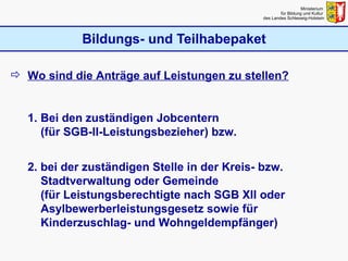 Bildungs- und Teilhabepaket Ministerium  für Bildung und Kultur  des Landes Schleswig-Holstein Wo sind die Anträge auf Leistungen zu stellen? 1. Bei den zuständigen Jobcentern    (für SGB-II-Leistungsbezieher) bzw.  2. bei der zuständigen Stelle in der Kreis- bzw.   Stadtverwaltung oder Gemeinde    (für Leistungsberechtigte nach SGB XII oder    Asylbewerberleistungsgesetz sowie für   Kinderzuschlag- und Wohngeldempfänger) 