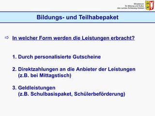 Bildungs- und Teilhabepaket Ministerium  für Bildung und Kultur  des Landes Schleswig-Holstein In welcher Form werden die Leistungen erbracht? 1. Durch personalisierte Gutscheine 2. Direktzahlungen an die Anbieter der Leistungen   (z.B. bei Mittagstisch) 3. Geldleistungen   (z.B. Schulbasispaket, Schülerbeförderung) 