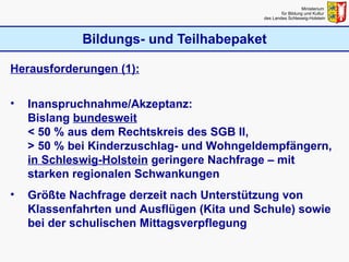 Bildungs- und Teilhabepaket Ministerium  für Bildung und Kultur  des Landes Schleswig-Holstein Herausforderungen (1): Inanspruchnahme/Akzeptanz: Bislang  bundesweit   < 50 % aus dem Rechtskreis des SGB II, > 50 % bei Kinderzuschlag- und Wohngeldempfängern, in Schleswig-Holstein  geringere Nachfrage – mit starken regionalen Schwankungen Größte Nachfrage derzeit nach Unterstützung von Klassenfahrten und Ausflügen (Kita und Schule) sowie bei der schulischen Mittagsverpflegung 
