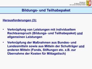 Bildungs- und Teilhabepaket Ministerium  für Bildung und Kultur  des Landes Schleswig-Holstein Herausforderungen (3): Verknüpfung von Leistungen mit individuellem Rechtsanspruch (Bildungs- und Teilhabepaket)  und  allgemeinen Leistungen Verknüpfung der Maßnahmen aus Bundes- und Landesmitteln sowie aus Mitteln der Schulträger  und  anderen Mitteln (Fonds, Stiftungen etc. z.B. zur Übernahme der Kosten für Mittagstisch) 