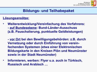 Bildungs- und Teilhabepaket Ministerium  für Bildung und Kultur  des Landes Schleswig-Holstein Lösungsansätze: Weiterentwicklung/Vereinfachung des Verfahrens: -  auf Bundesebene : Bund-Länder-Ausschuss (z.B. Pauschalierung, punktuelle Geldleistungen) -  vor Ort  bei den Bewilligungsbehörden: z.B. durch Vernetzung oder durch Einführung von verein-fachenden Systemen (etwa einer Elektronischen Bildungskarte in den Kreisen Plön und Neumünster sowie in der Stadt Neumünster) Informieren, werben: Flyer u.a. auch in Türkisch, Russisch und Arabisch … 