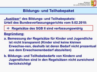 Bildungs- und Teilhabepaket Ministerium  für Bildung und Kultur  des Landes Schleswig-Holstein „ Auslöser“  des Bildungs- und Teilhabepakets: Urteil des Bundesverfassungsgerichts vom 9.02.2010:    Regelsätze des SGB II sind verfassungswidrig Begründung: a. Bemessung der Regelsätze für Kinder und Jugendliche ist nicht transparent (Kinder sind keine kleinen Erwachse-nen, deshalb ist deren Bedarf nicht prozentual aus dem Erwachsenenbedarf abzuleiten) b. Bildungs- und Teilhabebedarfe von Kindern und Jugendlichen sind in den Regelsätzen nicht zureichend berücksichtigt 
