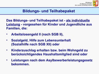 Bildungs- und Teilhabepaket Ministerium  für Bildung und Kultur  des Landes Schleswig-Holstein Das Bildungs- und Teilhabepaket ist -  als individuelle Leistung  - vorgesehen für Kinder und Jugendliche aus Familien, die: Arbeitslosengeld II (nach SGB II),  Sozialgeld, Hilfe zum Lebensunterhalt  (Sozialhilfe nach SGB XII) oder  Kinderzuschlag erhalten bzw. beim Wohngeld zu berücksichtigendes Haushaltsmitglied sind oder  Leistungen nach dem Asylbewerberleistungsgesetz bekommen. 