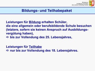 Bildungs- und Teilhabepaket Ministerium  für Bildung und Kultur  des Landes Schleswig-Holstein Leistungen für  Bildung  erhalten Schüler,  die eine allgemein oder berufsbildende Schule besuchen (letztere, sofern sie keinen Anspruch auf Ausbildungs-vergütung haben),    bis zur Vollendung des 25. Lebensjahres, Leistungen für  Teilhabe     nur bis zur Vollendung des 18. Lebensjahres. 