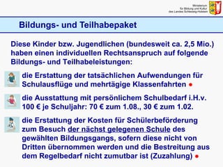 Bildungs- und Teilhabepaket Ministerium  für Bildung und Kultur  des Landes Schleswig-Holstein Diese Kinder bzw. Jugendlichen (bundesweit ca. 2,5 Mio.) haben einen individuellen Rechtsanspruch auf folgende Bildungs- und Teilhabeleistungen: die Erstattung der tatsächlichen Aufwendungen für Schulausflüge und mehrtägige Klassenfahrten  ● die Ausstattung mit persönlichem Schulbedarf i.H.v. 100 € je Schuljahr: 70 € zum 1.08., 30 € zum 1.02.  die Erstattung der Kosten für Schülerbeförderung zum Besuch  der nächst gelegenen Schule  des gewählten Bildungsgangs, sofern diese nicht von Dritten übernommen werden und die Bestreitung aus dem Regelbedarf nicht zumutbar ist (Zuzahlung)  ● 
