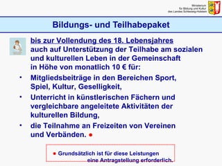 Bildungs- und Teilhabepaket Ministerium  für Bildung und Kultur  des Landes Schleswig-Holstein bis zur Vollendung des 18. Lebensjahres   auch auf Unterstützung der Teilhabe am sozialen und kulturellen Leben in der Gemeinschaft  in Höhe von monatlich 10 € für: Mitgliedsbeiträge in den Bereichen Sport,  Spiel, Kultur, Geselligkeit, Unterricht in künstlerischen Fächern und  vergleichbare angeleitete Aktivitäten der  kulturellen Bildung, die Teilnahme an Freizeiten von Vereinen  und Verbänden.  ● ●  Grundsätzlich ist für diese Leistungen    eine Antragstellung erforderlich. 