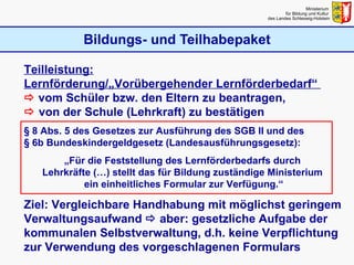 Bildungs- und Teilhabepaket Ministerium  für Bildung und Kultur  des Landes Schleswig-Holstein Teilleistung: Lernförderung/„Vorübergehender Lernförderbedarf“     vom Schüler bzw. den Eltern zu beantragen,    von der Schule (Lehrkraft) zu bestätigen § 8 Abs. 5 des Gesetzes zur Ausführung des SGB II und des  § 6b Bundeskindergeldgesetz (Landesausführungsgesetz): „ Für die Feststellung des Lernförderbedarfs durch  Lehrkräfte (…) stellt das für Bildung zuständige Ministerium  ein einheitliches Formular zur Verfügung.“ Ziel: Vergleichbare Handhabung mit möglichst geringem Verwaltungsaufwand     aber: gesetzliche Aufgabe der kommunalen Selbstverwaltung, d.h. keine Verpflichtung zur Verwendung des vorgeschlagenen Formulars 
