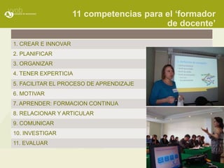 11 competencias para el „formador
                                          de docente‟

1. CREAR E INNOVAR
2. PLANIFICAR
3. ORGANIZAR
4. TENER EXPERTICIA
5. FACILITAR EL PROCESO DE APRENDIZAJE
6. MOTIVAR
7. APRENDER: FORMACION CONTINUA
8. RELACIONAR Y ARTICULAR
9. COMUNICAR
10. INVESTIGAR
11. EVALUAR
 