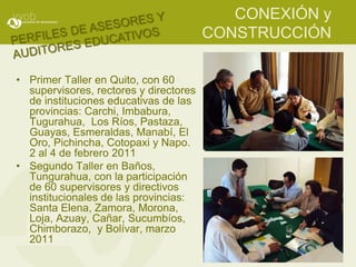 CONEXIÓN y
                                        CONSTRUCCIÓN

• Primer Taller en Quito, con 60
  supervisores, rectores y directores
  de instituciones educativas de las
  provincias: Carchi, Imbabura,
  Tugurahua, Los Ríos, Pastaza,
  Guayas, Esmeraldas, Manabí, El
  Oro, Pichincha, Cotopaxi y Napo.
  2 al 4 de febrero 2011
• Segundo Taller en Baños,
  Tungurahua, con la participación
  de 60 supervisores y directivos
  institucionales de las provincias:
  Santa Elena, Zamora, Morona,
  Loja, Azuay, Cañar, Sucumbíos,
  Chimborazo, y Bolívar, marzo
  2011
 