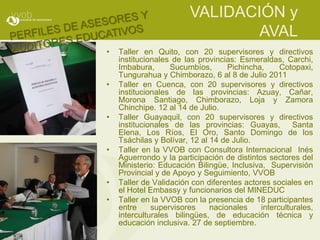 VALIDACIÓN y
                                AVAL
•   Taller en Quito, con 20 supervisores y directivos
    institucionales de las provincias: Esmeraldas, Carchi,
    Imbabura,      Sucumbíos,       Pichincha,     Cotopaxi,
    Tungurahua y Chimborazo, 6 al 8 de Julio 2011
•   Taller en Cuenca, con 20 supervisores y directivos
    institucionales de las provincias: Azuay, Cañar,
    Morona Santiago, Chimborazo, Loja y Zamora
    Chinchipe. 12 al 14 de Julio.
•   Taller Guayaquil, con 20 supervisores y directivos
    institucionales de las provincias: Guayas,         Santa
    Elena, Los Ríos, El Oro, Santo Domingo de los
    Tsáchilas y Bolívar, 12 al 14 de Julio.
•   Taller en la VVOB con Consultora Internacional Inés
    Aguerrondo y la participación de distintos sectores del
    Ministerio: Educación Bilingüe, Inclusiva, Supervisión
    Provincial y de Apoyo y Seguimiento, VVOB
•   Taller de Validación con diferentes actores sociales en
    el Hotel Embassy y funcionarios del MINEDUC
•   Taller en la VVOB con la presencia de 18 participantes
    entre     supervisores     nacionales    interculturales,
    interculturales bilingües, de educación técnica y
    educación inclusiva. 27 de septiembre.
 