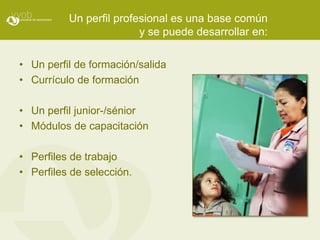 Un perfil profesional es una base común
                         y se puede desarrollar en:

• Un perfil de formación/salida
• Currículo de formación

• Un perfil junior-/sénior
• Módulos de capacitación

• Perfiles de trabajo
• Perfiles de selección.
 