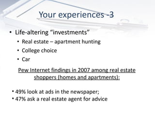 Your experiences -3  Life-altering “investments” Real estate – apartment hunting College choice Car  Pew Internet findings in 2007 among real estate shoppers (homes and apartments): 49% look at ads in the newspaper; 47% ask a real estate agent for advice 