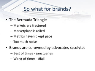 So what for brands? The Bermuda Triangle Markets are fractured Marketplace is roiled Metrics haven’t kept pace Too much noise Brands are co-owned by advocates /acolytes Best of times - sanctuaries Worst of times - #fail 