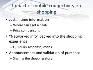 Impact of mobile connectivity on shopping Just in time information  Where can I get a deal? Price comparisons “ Networked info” packed into the shopping experience QR (quick response) codes Announcement and validation of purchase Sharing the shopping story 