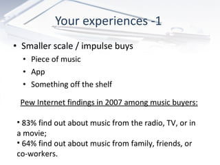 Your experiences -1  Smaller scale / impulse buys Piece of music  App  Something off the shelf Pew Internet findings in 2007 among music buyers: 83% find out about music from the radio, TV, or in a movie; 64% find out about music from family, friends, or co-workers. 