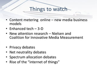 Things to watch Content metering  online – new media business models Enhanced tech – 3-D New attention research – Nielsen and  Coalition for Innovative Media Measurement Privacy debates Net neutrality debates  Spectrum allocation debates  Rise of the “internet of things” 