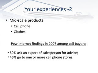 Your experiences -2  Mid-scale products Cell phone Clothes Pew Internet findings in 2007 among cell buyers: 59% ask an expert of salesperson for advice; 46% go to one or more cell phone stores. 