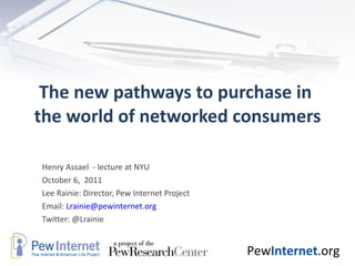 The new pathways to purchase in  the world of networked consumers Henry Assael  - lecture at NYU October 6,  2011 Lee Rainie: Director, Pew Internet Project Email:  [email_address] Twitter: @Lrainie 
