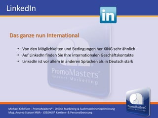 LinkedIn

Das ganze nun International

      • Von den Möglichkeiten und Bedingungen her XING sehr ähnlich
      • Auf LinkedIn finden Sie Ihre internationalen Geschäftskontakte
      • LinkedIn ist vor allem in anderen Sprachen als in Deutsch stark




Michael Kohlfürst - PromoMasters® - Online Marketing & Suchmaschinenoptimierung
Mag. Andrea Starzer MBA - JOBSHUI® Karriere- & Personalberatung
 