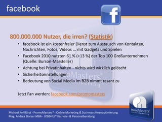 facebook

800.000.000 Nutzer, die irren? (Statistik)
      • facebook ist ein kostenfreier Dienst zum Austausch von Kontakten,
        Nachrichten, Fotos, Videos ... mit Gadgets und Spielen
      • Facebook 2010 nutzten 61 % (+13 %) der Top 100 Großunternehmen
        (Quelle: Burson-Marsteller)
      • Achtung bei Privatinhalten - nichts wird wirklich gelöscht
      • Sicherheitseinstellungen
      • Bedeutung von Social Media im B2B nimmt rasant zu

      Jetzt Fan werden: facebook.com/promomasters



Michael Kohlfürst - PromoMasters® - Online Marketing & Suchmaschinenoptimierung
Mag. Andrea Starzer MBA - JOBSHUI® Karriere- & Personalberatung
 